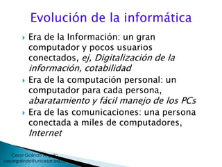 Evolución de la informática
 Era de la Información: un gran
computador y pocos usuarios
conectados, ej, Digitalización de la
información, cotabilidad
 Era de la computación personal: un
computador para cada persona,
abaratamiento y fácil manejo de los PCs
 Era de las comunicaciones: una persona
conectada a miles de computadores,
Internet
cesargalindo@unicesar.edu.co
Cesar Galindo Angulo
 