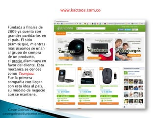 www.kactoos.com.co
Fundada a finales de
2009 ya cuenta con
grandes partidarios en
el país. El sitio
permite que, mientras
más usuarios se unan
al grupo de compra
de un producto,
el precio disminuya en
favor del cliente. Esta
mecánica se conoce
como Tuangou.
Fue la primera
compañia con llegar
con esta idea al país,
su modelo de negocio
aún se mantiene.
cesargalindo@unicesar.edu.co
Cesar Galindo Angulo
 