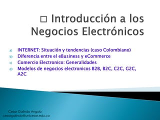 a) INTERNET: Situación y tendencias (caso Colombiano)
b) Diferencia entre el eBusiness y eCommerce
c) Comercio Electronico: Generalidades
d) Modelos de negocios electronicos B2B, B2C, C2C, G2C,
A2C
cesargalindo@unicesar.edu.co
Cesar Galindo Angulo
 