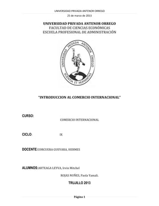 UNIVERSIDAD PRIVADA ANTENOR ORREGO
                            25 de marzo de 2013

            UNIVERSIDAD PRIVADA ANTENOR ORREGO
               FACULTAD DE CIENCIAS ECONÓMICAS
            ESCUELA PROFESIONAL DE ADMINISTRACIÓN




          “INTRODUCCION AL COMERCIO INTERNACIONAL”




CURSO:
                       COMERCIO INTERNACIONAL



CICLO:                 IX



DOCENTE:CORCUERA GUEVARA, HERMES




ALUMNOS:ARTEAGA LEYVA, Irvin Mitchel

                        ROJAS NUÑES, Paola Yamali.

                             TRUJILLO 2013


                                 Página 1
 