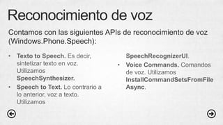 Reconocimiento de voz
• Texto to Speech. Es decir,
sintetizar texto en voz.
Utilizamos
SpeechSynthesizer.
• Speech to Text. Lo contrario a
lo anterior, voz a texto.
Utilizamos
SpeechRecognizerUI.
• Voice Commands. Comandos
de voz. Utilizamos
InstallCommandSetsFromFile
Async.
Contamos con las siguientes APIs de reconocimiento de voz
(Windows.Phone.Speech):
 