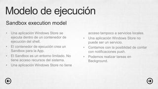 Modelo de ejecución
• Una aplicación Windows Store se
ejecuta dentro de un contenedor de
ejecución del shell.
• El contenedor de ejecución crea un
Sandbox para la App.
• El Sandbox es un entorno limitado. No
tiene acceso recursos del sistema.
• Una aplicación Windows Store no tiene
acceso tampoco a servicios locales.
• Una aplicación Windows Store no
puede ser un servicio.
• Contamos con la posiblidad de contar
con notificaciones push.
• Podemos realizar tareas en
Background.
Sandbox execution model
 