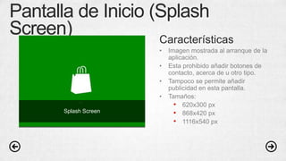 Pantalla de Inicio (Splash
Screen) Características
• Imagen mostrada al arranque de la
aplicación.
• Esta prohibido añadir botones de
contacto, acerca de u otro tipo.
• Tampoco se permite añadir
publicidad en esta pantalla.
• Tamaños:
• 620x300 px
• 868x420 px
• 1116x540 px
Splash Screen
 