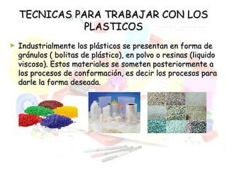 TECNICAS PARA TRABAJAR CON LOSTECNICAS PARA TRABAJAR CON LOS
PLASTICOSPLASTICOS
► Industrialmente los plásticos se presentan en forma deIndustrialmente los plásticos se presentan en forma de
gránulos ( bolitas de plástico), en polvo o resinas (liquidogránulos ( bolitas de plástico), en polvo o resinas (liquido
viscoso). Estos materiales se someten posteriormente aviscoso). Estos materiales se someten posteriormente a
los procesos de conformación, es decir los procesos paralos procesos de conformación, es decir los procesos para
darle la forma deseada.darle la forma deseada.
 