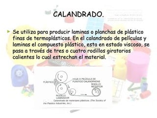 CALANDRADO.CALANDRADO.
► Se utiliza para producir laminas o planchas de plásticoSe utiliza para producir laminas o planchas de plástico
finas de termoplásticos. En el calandrado de películas yfinas de termoplásticos. En el calandrado de películas y
laminas el compuesto plástico, esta en estado viscoso, selaminas el compuesto plástico, esta en estado viscoso, se
pasa a través de tres o cuatro rodillos giratoriospasa a través de tres o cuatro rodillos giratorios
calientes lo cual estrechan el material.calientes lo cual estrechan el material.
 