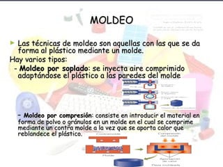 MOLDEOMOLDEO
► Las técnicas de moldeo son aquellas con las que se daLas técnicas de moldeo son aquellas con las que se da
forma al plástico mediante un molde.forma al plástico mediante un molde.
Hay varios tipos:Hay varios tipos:
-- Moldeo por sopladoMoldeo por soplado: se inyecta aire comprimido: se inyecta aire comprimido
adaptándose el plástico a las paredes del moldeadaptándose el plástico a las paredes del molde
-- Moldeo por compresiónMoldeo por compresión: consiste en introducir el material en: consiste en introducir el material en
forma de polvo o gránulos en un molde en el cual se comprimeforma de polvo o gránulos en un molde en el cual se comprime
mediante un contra molde a la vez que se aporta calor quemediante un contra molde a la vez que se aporta calor que
reblandece el plástico.reblandece el plástico.
 