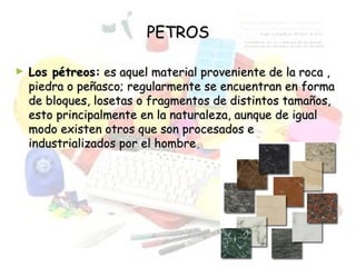 PETROSPETROS
► Los pétreos:Los pétreos: es aquel material proveniente de la roca ,es aquel material proveniente de la roca ,
piedra o peñasco; regularmente se encuentran en formapiedra o peñasco; regularmente se encuentran en forma
de bloques, losetas o fragmentos de distintos tamaños,de bloques, losetas o fragmentos de distintos tamaños,
esto principalmente en la naturaleza, aunque de igualesto principalmente en la naturaleza, aunque de igual
modo existen otros que son procesados emodo existen otros que son procesados e
industrializados por el hombreindustrializados por el hombre..
 