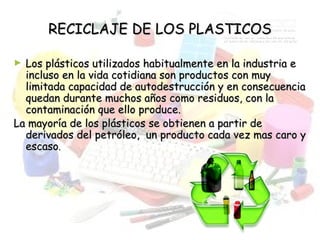 RECICLAJE DE LOS PLASTICOSRECICLAJE DE LOS PLASTICOS
► Los plásticos utilizados habitualmente en la industria eLos plásticos utilizados habitualmente en la industria e
incluso en la vida cotidiana son productos con muyincluso en la vida cotidiana son productos con muy
limitada capacidad de autodestrucción y en consecuencialimitada capacidad de autodestrucción y en consecuencia
quedan durante muchos años como residuos, con laquedan durante muchos años como residuos, con la
contaminación que ello produce.contaminación que ello produce.
La mayoría de los plásticos se obtienen a partir deLa mayoría de los plásticos se obtienen a partir de
derivados del petróleo, un producto cada vez mas caro yderivados del petróleo, un producto cada vez mas caro y
escasoescaso..
 
