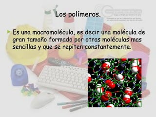 Los polímeros.Los polímeros.
► Es una macromolécula, es decir una molécula deEs una macromolécula, es decir una molécula de
gran tamaño formado por otras moléculas masgran tamaño formado por otras moléculas mas
sencillas y que se repiten constantemente.sencillas y que se repiten constantemente.
 