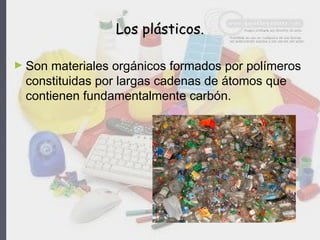 Los plásticos.Los plásticos.
► Son materiales orgánicos formados por polímeros
constituidas por largas cadenas de átomos que
contienen fundamentalmente carbón.
 