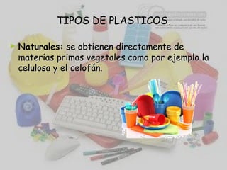 TIPOS DE PLASTICOSTIPOS DE PLASTICOS..
► Naturales: se obtienen directamente dese obtienen directamente de
materias primas vegetales como por ejemplo lamaterias primas vegetales como por ejemplo la
celulosa y el celofán.celulosa y el celofán.
 