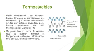 Termoestables
► Están constituidos por cadenas
largas (lineales o ramificadas) de
moléculas que están fuertemente
unidas por enlaces cruzados, para
formar estructuras de red
tridimensional. Ejemplo: PU
► Se presentan en forma de resinas
que se pueden moldear a
temperatura ambiente, alcanzando
una estructura sólida irreversible. ASKELAND,2007
 