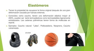 Elastómeros
► Tienen la propiedad de recuperar la forma original después de una gran
deformación causada por fuerzas externas.
► Conocidos como caucho, tienen una deformación elástica mayor al
200%, pueden ser tanto termoplásticos como termoestables ligeramente
entrelazados. Las cadenas poliméricas tienen forma de moléculas en
espiral.
► Ejemplos: Caucho natural: “Látex”, Polibutadieno, Neopreno, Caucho
vulcanizado.
 