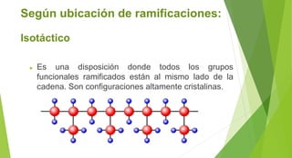 Según ubicación de ramificaciones:
Isotáctico
► Es una disposición donde todos los grupos
funcionales ramificados están al mismo lado de la
cadena. Son configuraciones altamente cristalinas.
 