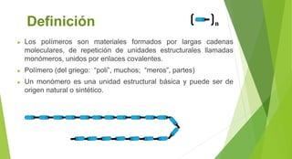 Definición
► Los polímeros son materiales formados por largas cadenas
moleculares, de repetición de unidades estructurales llamadas
monómeros, unidos por enlaces covalentes.
► Polímero (del griego: “poli”, muchos; “meros”, partes)
► Un monómero es una unidad estructural básica y puede ser de
origen natural o sintético.
n
 