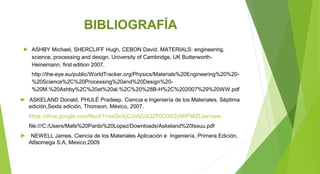 BIBLIOGRAFÍA
► ASHBY Michael, SHERCLIFF Hugh, CEBON David. MATERIALS: engineering,
science, processing and design. University of Cambridge, UK Butterworth-
Heinemann, first edition 2007.
http://the-eye.eu/public/WorldTracker.org/Physics/Materials%20Engineering%20%20-
%20Science%2C%20Processing%20and%20Design%20-
%20M.%20Ashby%2C%20et%20al.%2C%20%28B-H%2C%202007%29%20WW.pdf
► ASKELAND Donald, PHULÉ Pradeep. Ciencia e Ingeniería de los Materiales. Séptima
edición,Sexta edición, Thomson, México, 2007.
https://drive.google.com/file/d/1YeeQoXjCJndZoX2ZF0O3R2y6RFMiZLxw/view
file:///C:/Users/Mafe%20Pardo%20Lopez/Downloads/Askeland%20Issuu.pdf
► NEWELL James, Ciencia de los Materiales Aplicación e Ingeniería, Primera Edición,
Alfaomega S.A, Mexico,2009
 