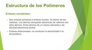 Estructura de los Polímeros
Enlaces covalentes:
► Son enlaces primarios o enlaces fuertes. Al interior de las
cadenas. Los átomos comparten electrones de valencia con
otros átomos. Entre átomos de un mismo elemento o de
afinidad electrónica similar.
► Enlaces direccionales: no conducen la electricidad ni la
temperatura.
 