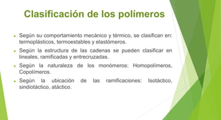 Clasificación de los polímeros
► Según su comportamiento mecánico y térmico, se clasifican en:
termoplásticos, termoestables y elastómeros.
► Según la estructura de las cadenas se pueden clasificar en
lineales, ramificadas y entrecruzadas.
► Según la naturaleza de los monómeros: Homopolímeros,
Copolímeros.
► Según la ubicación de las ramificaciones: Isotáctico,
sindiotáctico, atáctico.
 