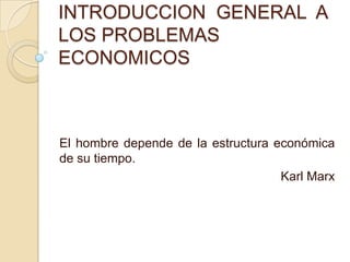 INTRODUCCION GENERAL A
LOS PROBLEMAS
ECONOMICOS
El hombre depende de la estructura económica
de su tiempo.
Karl Marx
 