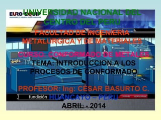 CURSO: CONFORMADO DE METALES
TEMA: INTRODUCCION A LOS
PROCESOS DE CONFORMADO
PROFESOR: Ing: CÉSAR BASURTO C.
HUANCAYO – PERU
ABRIL - 2014
UNIVERSIDAD NACIONAL DEL
CENTRO DEL PERU
FACULTAD DE INGENIERIA
METALURGICA Y DE MATERIALES
 