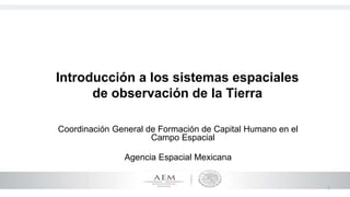 1
Introducción a los sistemas espaciales
de observación de la Tierra
Coordinación General de Formación de Capital Humano en el
Campo Espacial
Agencia Espacial Mexicana
 