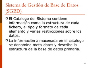 Sistema de Gestión de Base de Datos (SGBD) El Catalogo del Sistema contiene información como la estructura de cada fichero, el tipo y formato de cada elemento y varias restricciones sobre los datos.  La información almacenada en el catalogo se denomina meta-datos y describe la estructura de la base de datos primaria. 