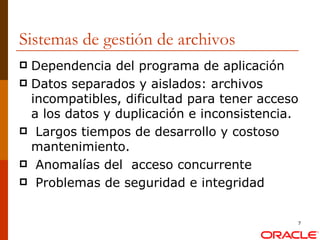 Sistemas de gestión de archivos Dependencia del programa de aplicación  Datos separados y aislados: archivos incompatibles, dificultad para tener acceso a los datos y duplicación e inconsistencia. Largos tiempos de desarrollo y costoso mantenimiento. Anomalías del  acceso concurrente Problemas de seguridad e integridad 