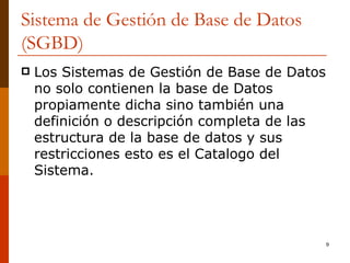 Sistema de Gestión de Base de Datos (SGBD) Los Sistemas de Gestión de Base de Datos no solo contienen la base de Datos propiamente dicha sino también una definición o descripción completa de las estructura de la base de datos y sus restricciones esto es el Catalogo del Sistema. 