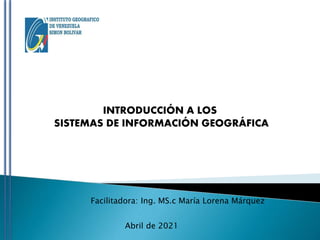 INTRODUCCIÓN A LOS
SISTEMAS DE INFORMACIÓN GEOGRÁFICA
Facilitadora: Ing. MS.c María Lorena Márquez
Abril de 2021
 