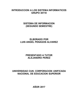 INTRODUCCION A LOS SISTEMA INFORMATICOS
GRUPO 30110
SISTEMA DE INFORMACION
(SEGUNDO SEMESTRE)
ELBORADO POR
LUIS ANGEL PENAGOS ALVAREZ
PRESENTADO A TUTOR
ALEJANDRO PEREZ
UNIVERSIDAD CUN: CORPORACION UNIFICADA
NACIONAL DE EDUCACION SUPERIOR
AÑOR 2017
 