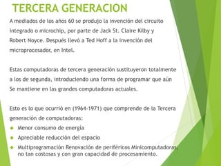 TERCERA GENERACION
A mediados de los años 60 se produjo la invención del circuito
integrado o microchip, por parte de Jack St. Claire Kilby y
Robert Noyce. Después llevó a Ted Hoff a la invención del
microprocesador, en Intel.
Estas computadoras de tercera generación sustituyeron totalmente
a los de segunda, introduciendo una forma de programar que aún
Se mantiene en las grandes computadoras actuales.
Esto es lo que ocurrió en (1964-1971) que comprende de la Tercera
generación de computadoras:
 Menor consumo de energía
 Apreciable reducción del espacio
 Multiprogramación Renovación de periféricos Minicomputadoras,
no tan costosas y con gran capacidad de procesamiento.
 