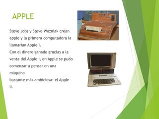 APPLE
Steve Jobs y Steve Wozniak crean
apple y la primera computadora la
llamarian Apple I.
Con el dinero ganado gracias a la
venta del Apple I, en Apple se pudo
comenzar a pensar en una
máquina
bastante más ambiciosa: el Apple
II.
 