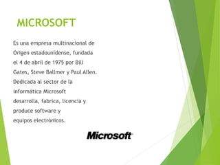 MICROSOFT
Es una empresa multinacional de
Origen estadounidense, fundada
el 4 de abril de 1975 por Bill
Gates, Steve Ballmer y Paul Allen.
Dedicada al sector de la
informática Microsoft
desarrolla, fabrica, licencia y
produce software y
equipos electrónicos.
 