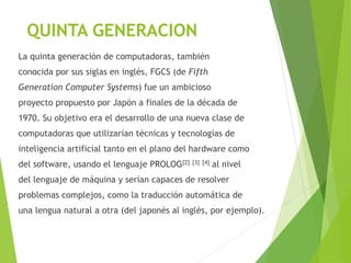 QUINTA GENERACION
La quinta generación de computadoras, también
conocida por sus siglas en inglés, FGCS (de Fifth
Generation Computer Systems) fue un ambicioso
proyecto propuesto por Japón a finales de la década de
1970. Su objetivo era el desarrollo de una nueva clase de
computadoras que utilizarían técnicas y tecnologías de
inteligencia artificial tanto en el plano del hardware como
del software, usando el lenguaje PROLOG[2] [3] [4] al nivel
del lenguaje de máquina y serían capaces de resolver
problemas complejos, como la traducción automática de
una lengua natural a otra (del japonés al inglés, por ejemplo).
 