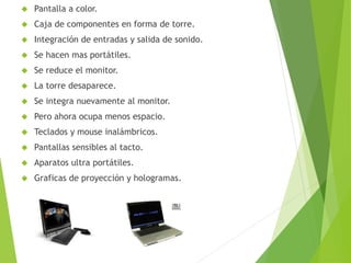  Pantalla a color.
 Caja de componentes en forma de torre.
 Integración de entradas y salida de sonido.
 Se hacen mas portátiles.
 Se reduce el monitor.
 La torre desaparece.
 Se integra nuevamente al monitor.
 Pero ahora ocupa menos espacio.
 Teclados y mouse inalámbricos.
 Pantallas sensibles al tacto.
 Aparatos ultra portátiles.
 Graficas de proyección y hologramas.
 