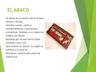 EL ABACO
Un ábaco es un objeto que sirve para
facilitar cálculos
sencillos (sumas, restas y
multiplicaciones) y operaciones
aritméticas. También es un cuadro de
madera con barras
paralelas por las que corren bolas
movibles y que sirve
para enseñar el cálculo. Su origen se
remonta a la zona de
Asia Menor, muchos años antes de
nuestra era.
 