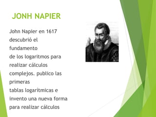 JONH NAPIER
John Napier en 1617
descubrió el
fundamento
de los logaritmos para
realizar cálculos
complejos. publico las
primeras
tablas logarítmicas e
invento una nueva forma
para realizar cálculos
 