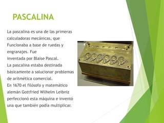 PASCALINA
La pascalina es una de las primeras
calculadoras mecánicas, que
Funcionaba a base de ruedas y
engranajes. Fue
inventada por Blaise Pascal.
La pascalina estaba destinada
básicamente a solucionar problemas
de aritmética comercial.
En 1670 el filósofo y matemático
alemán Gottfried Wilhelm Leibniz
perfeccionó esta máquina e inventó
una que también podía multiplicar.
 