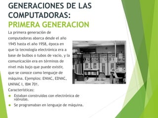 GENERACIONES DE LAS
COMPUTADORAS:
PRIMERA GENERACION
La primera generación de
computadoras abarca desde el año
1945 hasta el año 1958, época en
que la tecnología electrónica era a
base de bulbos o tubos de vacío, y la
comunicación era en términos de
nivel más bajo que puede existir,
que se conoce como lenguaje de
máquina. Ejemplos: ENIAC, EDVAC,
UNIVAC I, IBM 701.
Características:
 Estaban construidas con electrónica de
válvulas.
 Se programaban en lenguaje de máquina.
 