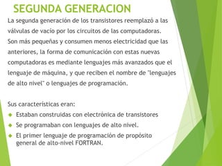 SEGUNDA GENERACION
La segunda generación de los transistores reemplazó a las
válvulas de vacío por los circuitos de las computadoras.
Son más pequeñas y consumen menos electricidad que las
anteriores, la forma de comunicación con estas nuevas
computadoras es mediante lenguajes más avanzados que el
lenguaje de máquina, y que reciben el nombre de "lenguajes
de alto nivel" o lenguajes de programación.
Sus características eran:
 Estaban construidas con electrónica de transistores
 Se programaban con lenguajes de alto nivel.
 El primer lenguaje de programación de propósito
general de alto-nivel FORTRAN.
 
