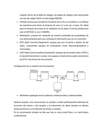 carácter dentro de la tabla de códigos. las tablas de códigos más reconocidas
son las del código ASCII y la del código EBCDIC.
 Paridad: técnica que consiste en la adición de un bit a un carácter o a un bloque
de caracteres para forzar al conjunto de unos (1) a ser par o impar. Se utiliza
para el chequeo de errores en la validación de los datos. El bit de paridad será
cero (0=SPACE) o uno (1=MARK).
 Modulación: proceso de manipular de manera controlada las propiedades de
una señal portadora para que contenga la información que se va a transmitir
 DTE (Data Terminal Equipment): equipos que son la fuente y destino de los
datos. comprenden equipos de computación (Host, Microcomputadores y
Terminales).
 DCE (Data Communications Equipment): equipos de conversión entre el DTE y
el canal de transmisión, es decir, los equipos a través de los cuales conectamos
los DTE a las líneas de comunicación.
Configuración de un sistema de comunicación:
 Diferentes topologías de los sistemas unidireccionales y bidireccionales.
Sistema simplex: Una comunicación es simplex si están perfectamente definidas las
funciones del emisor y del receptor y la transmisión de datos siempre se efectúa
exclusivamente en una dirección de emisor a receptor.
En la comunicación simplex se dice que hay un único canal físico y un canal lógico
unidireccional.
 