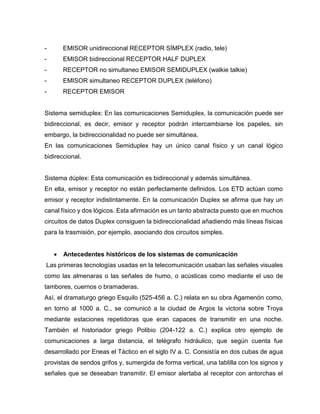 - EMISOR unidireccional RECEPTOR SÍMPLEX (radio, tele)
- EMISOR bidireccional RECEPTOR HALF DUPLEX
- RECEPTOR no simultaneo EMISOR SEMIDUPLEX (walkie talkie)
- EMISOR simultaneo RECEPTOR DUPLEX (teléfono)
- RECEPTOR EMISOR
Sistema semiduplex: En las comunicaciones Semiduplex, la comunicación puede ser
bidireccional, es decir, emisor y receptor podrán intercambiarse los papeles, sin
embargo, la bidireccionalidad no puede ser simultánea.
En las comunicaciones Semiduplex hay un único canal físico y un canal lógico
bidireccional.
Sistema dúplex: Esta comunicación es bidireccional y además simultánea.
En ella, emisor y receptor no están perfectamente definidos. Los ETD actúan como
emisor y receptor indistintamente. En la comunicación Duplex se afirma que hay un
canal físico y dos lógicos. Esta afirmación es un tanto abstracta puesto que en muchos
circuitos de datos Duplex consiguen la bidireccionalidad añadiendo más líneas físicas
para la trasmisión, por ejemplo, asociando dos circuitos simples.
 Antecedentes históricos de los sistemas de comunicación
Las primeras tecnologías usadas en la telecomunicación usaban las señales visuales
como las almenaras o las señales de humo, o acústicas como mediante el uso de
tambores, cuernos o bramaderas.
Así, el dramaturgo griego Esquilo (525-456 a. C.) relata en su obra Agamenón como,
en torno al 1000 a. C., se comunicó a la ciudad de Argos la victoria sobre Troya
mediante estaciones repetidoras que eran capaces de transmitir en una noche.
También el historiador griego Polibio (204-122 a. C.) explica otro ejemplo de
comunicaciones a larga distancia, el telégrafo hidráulico, que según cuenta fue
desarrollado por Eneas el Táctico en el siglo IV a. C. Consistía en dos cubas de agua
provistas de sendos grifos y, sumergida de forma vertical, una tablilla con los signos y
señales que se deseaban transmitir. El emisor alertaba al receptor con antorchas el
 