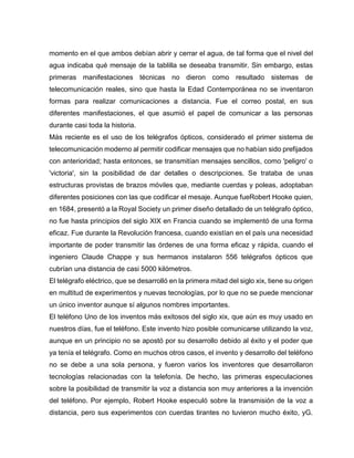 momento en el que ambos debían abrir y cerrar el agua, de tal forma que el nivel del
agua indicaba qué mensaje de la tablilla se deseaba transmitir. Sin embargo, estas
primeras manifestaciones técnicas no dieron como resultado sistemas de
telecomunicación reales, sino que hasta la Edad Contemporánea no se inventaron
formas para realizar comunicaciones a distancia. Fue el correo postal, en sus
diferentes manifestaciones, el que asumió el papel de comunicar a las personas
durante casi toda la historia.
Más reciente es el uso de los telégrafos ópticos, considerado el primer sistema de
telecomunicación moderno al permitir codificar mensajes que no habían sido prefijados
con anterioridad; hasta entonces, se transmitían mensajes sencillos, como 'peligro' o
'victoria', sin la posibilidad de dar detalles o descripciones. Se trataba de unas
estructuras provistas de brazos móviles que, mediante cuerdas y poleas, adoptaban
diferentes posiciones con las que codificar el mesaje. Aunque fueRobert Hooke quien,
en 1684, presentó a la Royal Society un primer diseño detallado de un telégrafo óptico,
no fue hasta principios del siglo XIX en Francia cuando se implementó de una forma
eficaz. Fue durante la Revolución francesa, cuando existían en el país una necesidad
importante de poder transmitir las órdenes de una forma eficaz y rápida, cuando el
ingeniero Claude Chappe y sus hermanos instalaron 556 telégrafos ópticos que
cubrían una distancia de casi 5000 kilómetros.
El telégrafo eléctrico, que se desarrolló en la primera mitad del siglo xix, tiene su origen
en multitud de experimentos y nuevas tecnologías, por lo que no se puede mencionar
un único inventor aunque sí algunos nombres importantes.
El teléfono Uno de los inventos más exitosos del siglo xix, que aún es muy usado en
nuestros días, fue el teléfono. Este invento hizo posible comunicarse utilizando la voz,
aunque en un principio no se apostó por su desarrollo debido al éxito y el poder que
ya tenía el telégrafo. Como en muchos otros casos, el invento y desarrollo del teléfono
no se debe a una sola persona, y fueron varios los inventores que desarrollaron
tecnologías relacionadas con la telefonía. De hecho, las primeras especulaciones
sobre la posibilidad de transmitir la voz a distancia son muy anteriores a la invención
del teléfono. Por ejemplo, Robert Hooke especuló sobre la transmisión de la voz a
distancia, pero sus experimentos con cuerdas tirantes no tuvieron mucho éxito, yG.
 