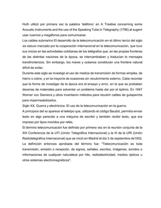 Huth utilizó por primera vez la palabra ‘teléfono’ en A Treatise concerning some
Acoustic Instruments and the use of the Speaking Tube in Telegraphy (1796) al sugerir
usar cuernos y megáfonos para comunicarse.
Los cables submarino El desarrollo de la telecomunicación en el último tercio del siglo
xix estuvo marcado por la cooperación internacional en la telecomunicación, que tuvo
sus inicios en las actividades cotidianas de los telégrafos que, en las propias fronteras
de las distintas naciones de la época, se intercambiaban y traducían lo mensajes
transfronterizos. Sin embargo, los mares y océanos constituían una frontera natural
difícil de evitar.
Durante este siglo se investigó el uso de medios de transmisión de formas simples, de
hierro o cobre, y en la mayoría de ocasiones sin recubrimiento externo. Cabe recordar
que la forma de investigar de la época era el ensayo y error, en la que se probaban
decenas de materiales para solventar un problema hasta dar por el óptimo. En 1847
Werner von Siemens y otros inventaron métodos para recubrir cables de gutapercha
para impermeabilizarlos.
Siglo XX. Guerra y electrónica. El uso de la telecomunicación en la guerra.
A principios del xx aparece el teletipo que, utilizando el código Baudot, permitía enviar
texto en algo parecido a una máquina de escribir y también recibir texto, que era
impreso por tipos movidos por relés.
El término telecomunicación fue definido por primera vez en la reunión conjunta de la
XIII Conferencia de la UTI (Unión Telegráfica Internacional) y la III de la URI (Unión
Radiotelegráfica Internacional) que se inició en Madrid el día 3 de septiembre de1932.
La definición entonces aprobada del término fue: "Telecomunicación es toda
transmisión, emisión o recepción, de signos, señales, escritos, imágenes, sonidos o
informaciones de cualquier naturaleza por hilo, radioelectricidad, medios ópticos u
otros sistemas electromagnéticos".
 