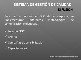 Para dar a conocer el SGC de la empresa, se
implementarán diferentes metodologías de
comunicación e identidad.
 Logo del SGC
 Boletín
 Campañas de sensibilización
 Capacitaciones
SISTEMA DE GESTIÓN DE CALIDAD
DIFUSIÓN
MICHELLE TORO ALVAREZ – ING. PRODUCTIVIDAD Y CALIDAD
 