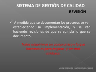  A medida que se documentan los procesos se va
estableciendo su implementación, y se van
haciendo revisiones de que se cumpla lo que se
documentó.
SISTEMA DE GESTIÓN DE CALIDAD
REVISIÓN
Todos adquirimos un compromiso y lo que
hacemos es para mejorar y ser mas
calidosos.
MICHELLE TORO ALVAREZ – ING. PRODUCTIVIDAD Y CALIDAD
 