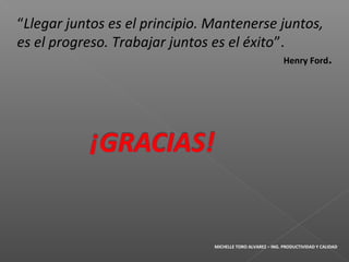 “Llegar juntos es el principio. Mantenerse juntos,
es el progreso. Trabajar juntos es el éxito”.
Henry Ford.
MICHELLE TORO ALVAREZ – ING. PRODUCTIVIDAD Y CALIDAD
 