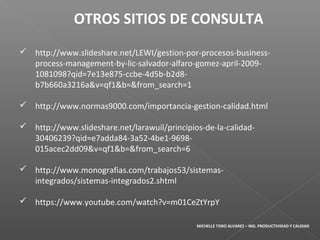 http://www.slideshare.net/LEWI/gestion-por-procesos-business-
process-management-by-lic-salvador-alfaro-gomez-april-2009-
1081098?qid=7e13e875-ccbe-4d5b-b2d8-
b7b660a3216a&v=qf1&b=&from_search=1
 http://www.normas9000.com/importancia-gestion-calidad.html
 http://www.slideshare.net/larawuil/principios-de-la-calidad-
30406239?qid=e7adda84-3a52-4be1-9698-
015acec2dd09&v=qf1&b=&from_search=6
 http://www.monografias.com/trabajos53/sistemas-
integrados/sistemas-integrados2.shtml
 https://www.youtube.com/watch?v=m01CeZtYrpY
OTROS SITIOS DE CONSULTA
MICHELLE TORO ALVAREZ – ING. PRODUCTIVIDAD Y CALIDAD
 