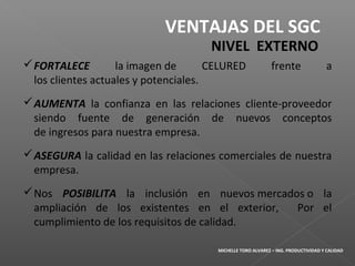 FORTALECE la imagen de CELURED frente a
los clientes actuales y potenciales.
AUMENTA la confianza en las relaciones cliente-proveedor
siendo fuente de generación de nuevos conceptos
de ingresos para nuestra empresa.
ASEGURA la calidad en las relaciones comerciales de nuestra
empresa.
Nos POSIBILITA la inclusión en nuevos mercados o la
ampliación de los existentes en el exterior, Por el
cumplimiento de los requisitos de calidad.
VENTAJAS DEL SGC
NIVEL EXTERNO
MICHELLE TORO ALVAREZ – ING. PRODUCTIVIDAD Y CALIDAD
 