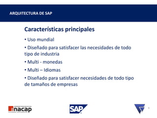 ARQUITECTURA DE SAP
Características principales
• Uso mundial
• Diseñado para satisfacer las necesidades de todo
tipo de industria
• Multi - monedas
• Multi – Idiomas
• Diseñado para satisfacer necesidades de todo tipo
de tamaños de empresas
9
 